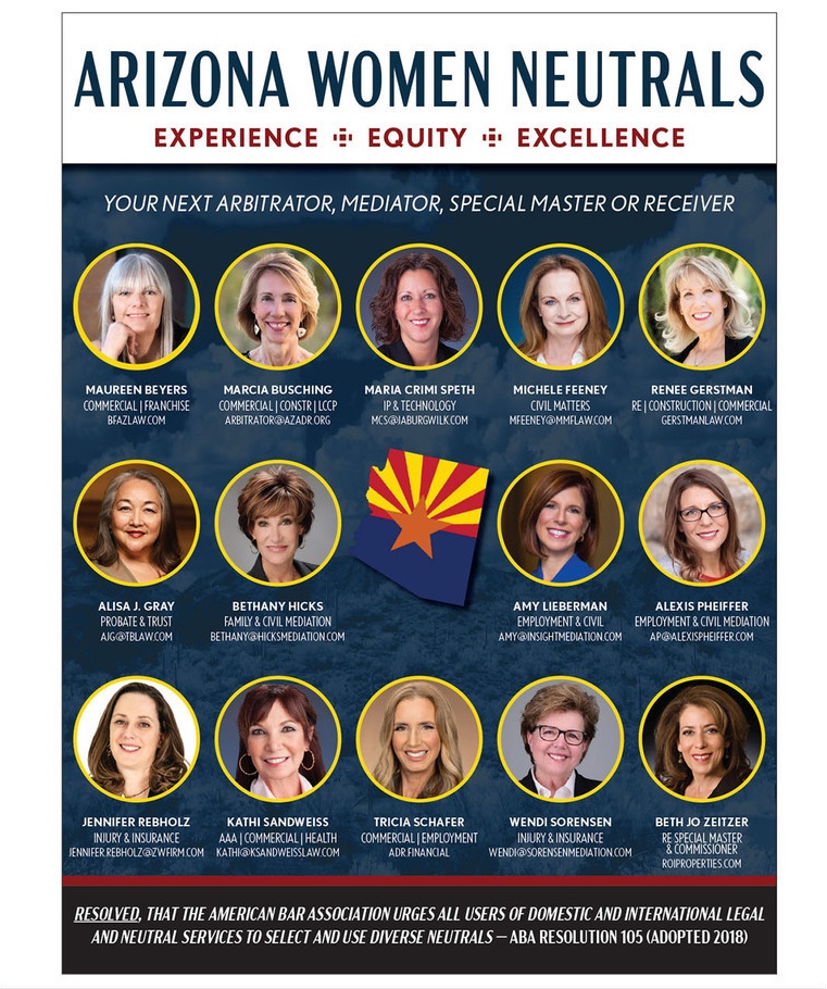 Arizona Women Neutrals: 14 women mediators, arbitrators, special masters and receivers serving Arizona. Experience, Equity, Excellence. ABA Resolution 105. Maureen Beyers, Marcia Busching, Maria Crimi Speth, Michele Feeney, Renee Gerstman, Alisa J. Gray, Bethany Hicks, Amy Lieberman, Alexis Pheiffer, Jennifer Rebholz, Kathi Sandweiss, Tricia Schafer, Wendi Sorensen, Beth Jo Zeitzer.